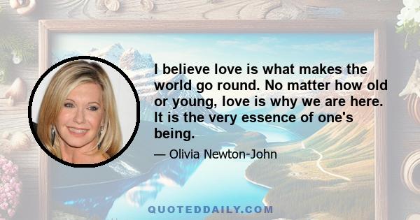 I believe love is what makes the world go round. No matter how old or young, love is why we are here. It is the very essence of one's being.