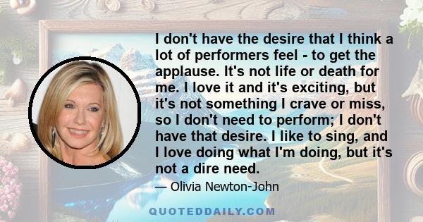 I don't have the desire that I think a lot of performers feel - to get the applause. It's not life or death for me. I love it and it's exciting, but it's not something I crave or miss, so I don't need to perform; I