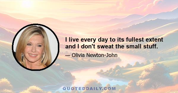 I live every day to its fullest extent and I don't sweat the small stuff.