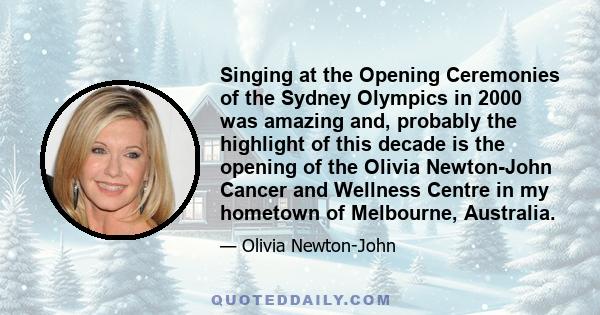 Singing at the Opening Ceremonies of the Sydney Olympics in 2000 was amazing and, probably the highlight of this decade is the opening of the Olivia Newton-John Cancer and Wellness Centre in my hometown of Melbourne,