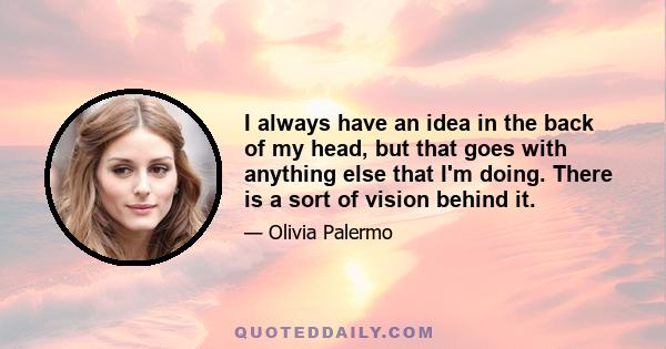 I always have an idea in the back of my head, but that goes with anything else that I'm doing. There is a sort of vision behind it.