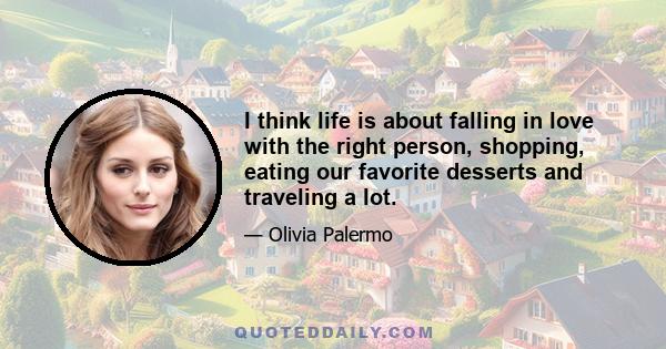 I think life is about falling in love with the right person, shopping, eating our favorite desserts and traveling a lot.