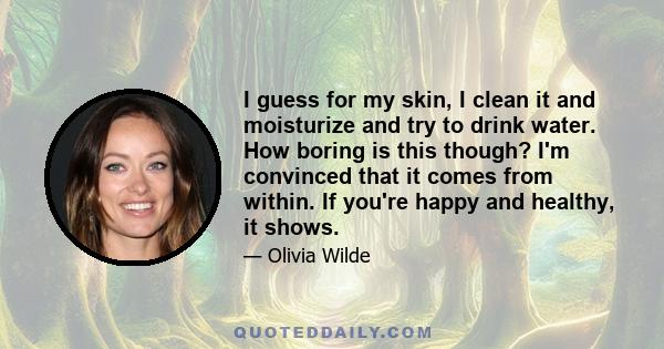 I guess for my skin, I clean it and moisturize and try to drink water. How boring is this though? I'm convinced that it comes from within. If you're happy and healthy, it shows.