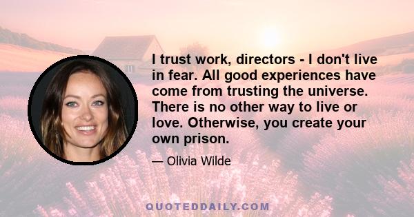 I trust work, directors - I don't live in fear. All good experiences have come from trusting the universe. There is no other way to live or love. Otherwise, you create your own prison.