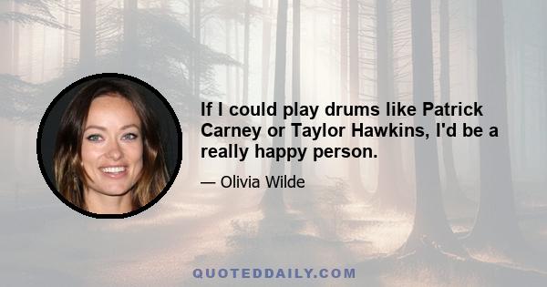 If I could play drums like Patrick Carney or Taylor Hawkins, I'd be a really happy person.