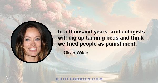 In a thousand years, archeologists will dig up tanning beds and think we fried people as punishment.