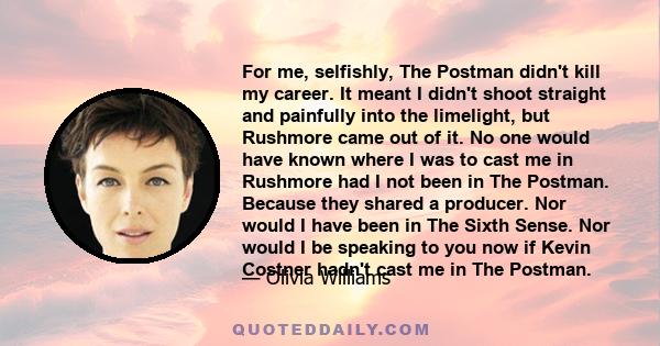 For me, selfishly, The Postman didn't kill my career. It meant I didn't shoot straight and painfully into the limelight, but Rushmore came out of it. No one would have known where I was to cast me in Rushmore had I not