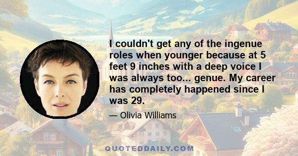 I couldn't get any of the ingenue roles when younger because at 5 feet 9 inches with a deep voice I was always too... genue. My career has completely happened since I was 29.