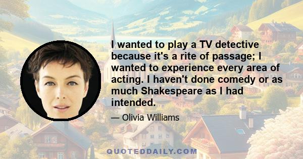 I wanted to play a TV detective because it's a rite of passage; I wanted to experience every area of acting. I haven't done comedy or as much Shakespeare as I had intended.