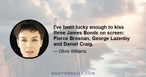 I've been lucky enough to kiss three James Bonds on screen: Pierce Brosnan, George Lazenby and Daniel Craig.