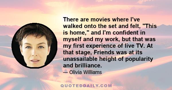 There are movies where I've walked onto the set and felt, This is home, and I'm confident in myself and my work, but that was my first experience of live TV. At that stage, Friends was at its unassailable height of