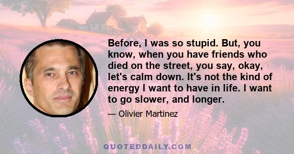 Before, I was so stupid. But, you know, when you have friends who died on the street, you say, okay, let's calm down. It's not the kind of energy I want to have in life. I want to go slower, and longer.