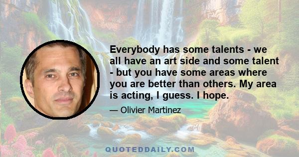 Everybody has some talents - we all have an art side and some talent - but you have some areas where you are better than others. My area is acting, I guess. I hope.