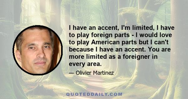 I have an accent, I'm limited, I have to play foreign parts - I would love to play American parts but I can't because I have an accent. You are more limited as a foreigner in every area.
