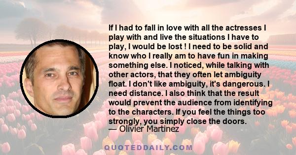 If I had to fall in love with all the actresses I play with and live the situations I have to play, I would be lost ! I need to be solid and know who I really am to have fun in making something else. I noticed, while