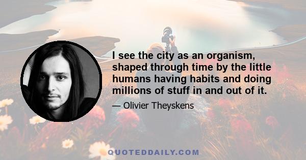 I see the city as an organism, shaped through time by the little humans having habits and doing millions of stuff in and out of it.