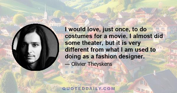 I would love, just once, to do costumes for a movie. I almost did some theater, but it is very different from what I am used to doing as a fashion designer.