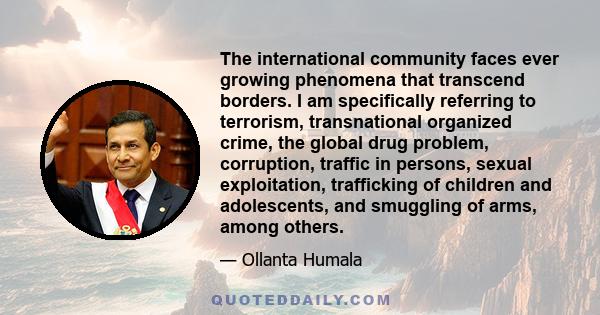 The international community faces ever growing phenomena that transcend borders. I am specifically referring to terrorism, transnational organized crime, the global drug problem, corruption, traffic in persons, sexual