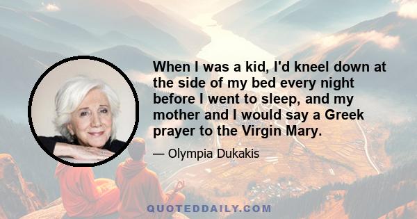 When I was a kid, I'd kneel down at the side of my bed every night before I went to sleep, and my mother and I would say a Greek prayer to the Virgin Mary.