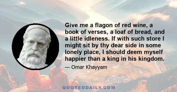 Give me a flagon of red wine, a book of verses, a loaf of bread, and a little idleness. If with such store I might sit by thy dear side in some lonely place, I should deem myself happier than a king in his kingdom.