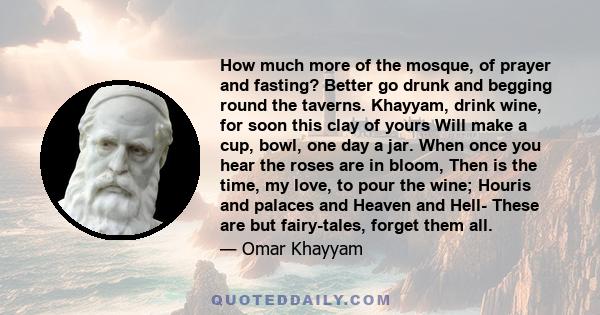 How much more of the mosque, of prayer and fasting? Better go drunk and begging round the taverns. Khayyam, drink wine, for soon this clay of yours Will make a cup, bowl, one day a jar. When once you hear the roses are