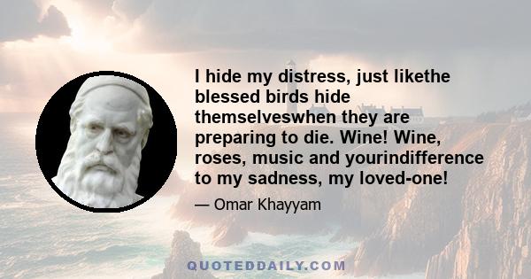 I hide my distress, just likethe blessed birds hide themselveswhen they are preparing to die. Wine! Wine, roses, music and yourindifference to my sadness, my loved-one!