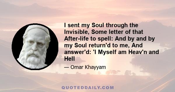 I sent my Soul through the Invisible, Some letter of that After-life to spell: And by and by my Soul return'd to me, And answer'd: 'I Myself am Heav'n and Hell