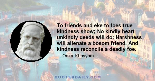 To friends and eke to foes true kindness show; No kindly heart unkindly deeds will do; Harshness will alienate a bosom friend. And kindness reconcile a deadly foe.