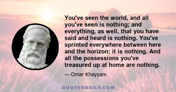 You've seen the world, and all you've seen is nothing; and everything, as well, that you have said and heard is nothing. You've sprinted everywhere between here and the horizon; it is nothing. And all the possessions