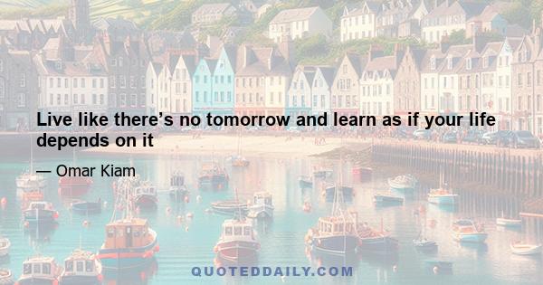 Live like there’s no tomorrow and learn as if your life depends on it