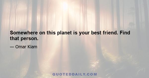 Somewhere on this planet is your best friend. Find that person.