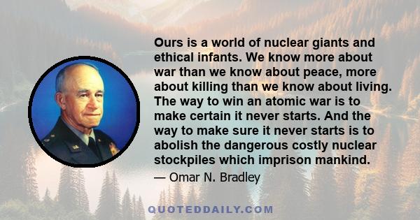 Ours is a world of nuclear giants and ethical infants. We know more about war than we know about peace, more about killing than we know about living. The way to win an atomic war is to make certain it never starts. And