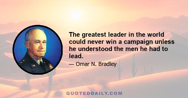 The greatest leader in the world could never win a campaign unless he understood the men he had to lead.