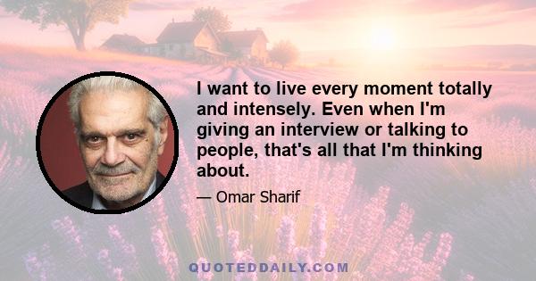 I want to live every moment totally and intensely. Even when I'm giving an interview or talking to people, that's all that I'm thinking about.