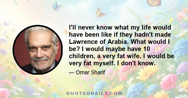 I'll never know what my life would have been like if they hadn't made Lawrence of Arabia. What would I be? I would maybe have 10 children, a very fat wife. I would be very fat myself. I don't know.