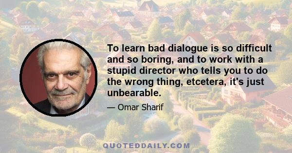 To learn bad dialogue is so difficult and so boring, and to work with a stupid director who tells you to do the wrong thing, etcetera, it's just unbearable.