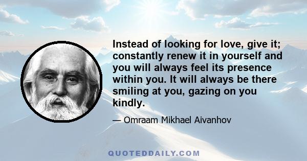 Instead of looking for love, give it; constantly renew it in yourself and you will always feel its presence within you. It will always be there smiling at you, gazing on you kindly.