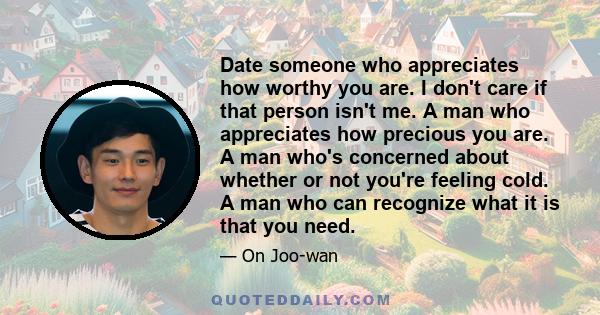 Date someone who appreciates how worthy you are. I don't care if that person isn't me. A man who appreciates how precious you are. A man who's concerned about whether or not you're feeling cold. A man who can recognize