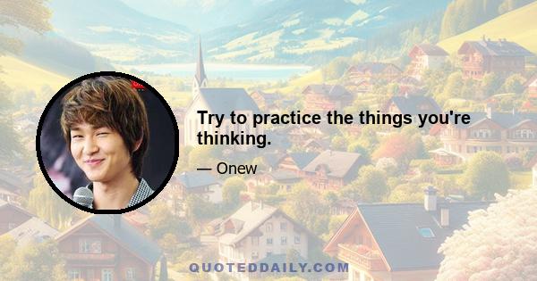 Try to practice the things you're thinking.