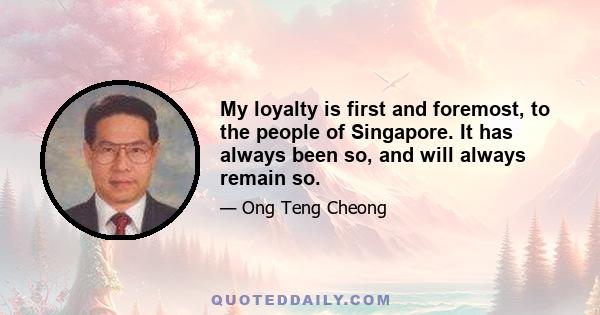 My loyalty is first and foremost, to the people of Singapore. It has always been so, and will always remain so.