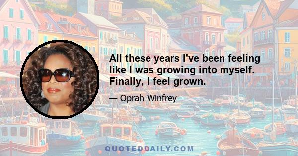 All these years I've been feeling like I was growing into myself. Finally, I feel grown.