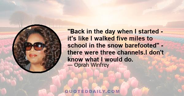 Back in the day when I started - it's like I walked five miles to school in the snow barefooted - there were three channels.I don't know what I would do.