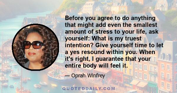 Before you agree to do anything that might add even the smallest amount of stress to your life, ask yourself: What is my truest intention? Give yourself time to let a yes resound within you. When it's right, I guarantee 