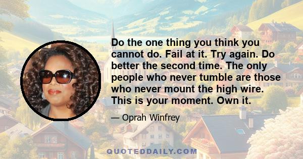 Do the one thing you think you cannot do. Fail at it. Try again. Do better the second time. The only people who never tumble are those who never mount the high wire. This is your moment. Own it.