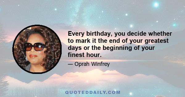 Every birthday, you decide whether to mark it the end of your greatest days or the beginning of your finest hour.