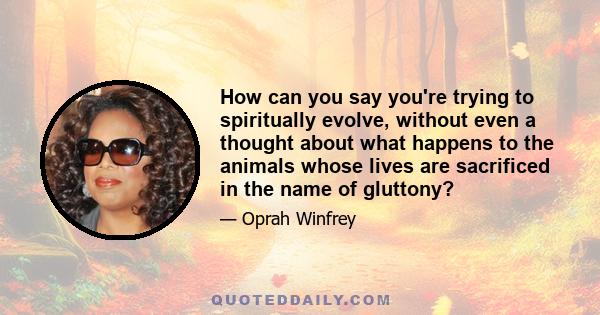 How can you say you're trying to spiritually evolve, without even a thought about what happens to the animals whose lives are sacrificed in the name of gluttony?