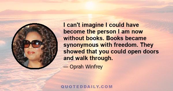 I can't imagine I could have become the person I am now without books. Books became synonymous with freedom. They showed that you could open doors and walk through.