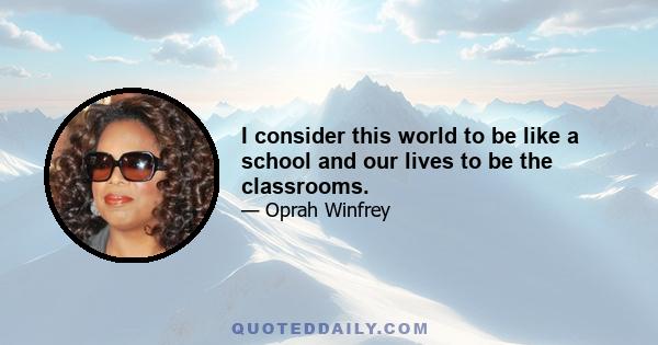 I consider this world to be like a school and our lives to be the classrooms.