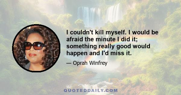 I couldn't kill myself. I would be afraid the minute I did it; something really good would happen and I'd miss it.