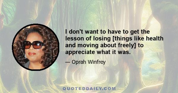 I don't want to have to get the lesson of losing [things like health and moving about freely] to appreciate what it was.